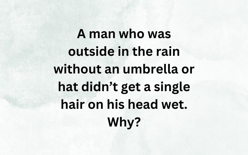 A man who was outside in the rain without an umbrella or hat didn’t get a single hair on his head wet. Why?